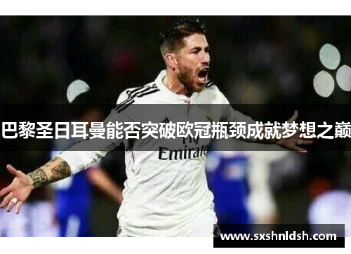 巴黎圣日耳曼能否突破欧冠瓶颈成就梦想之巅