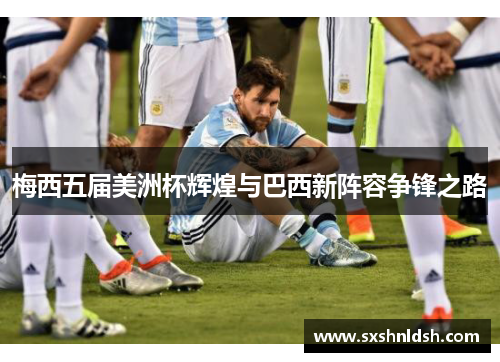 梅西五届美洲杯辉煌与巴西新阵容争锋之路