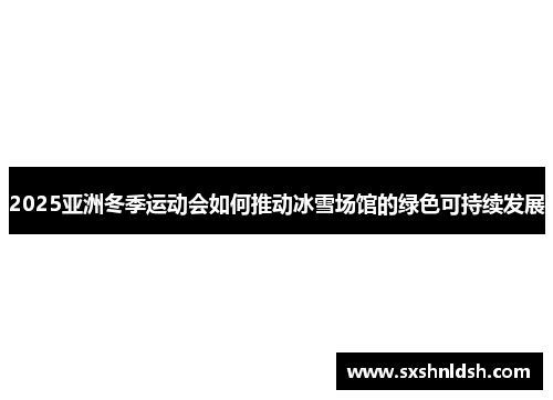 2025亚洲冬季运动会如何推动冰雪场馆的绿色可持续发展